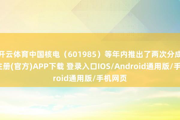 开云体育中国核电（601985）等年内推出了两次分成-开云注册(官方)APP下载 登录入口IOS/Android通用版/手机网页