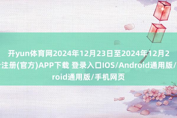 开yun体育网2024年12月23日至2024年12月27日-开云注册(官方)APP下载 登录入口IOS/Android通用版/手机网页