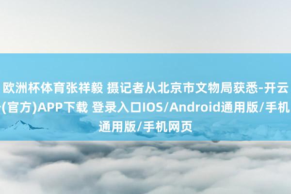 欧洲杯体育　张祥毅 摄　　记者从北京市文物局获悉-开云注册(官方)APP下载 登录入口IOS/Android通用版/手机网页