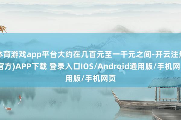 体育游戏app平台大约在几百元至一千元之间-开云注册(官方)APP下载 登录入口IOS/Android通用版/手机网页