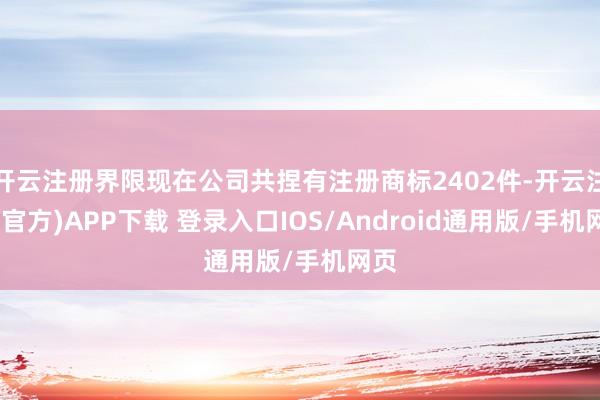 开云注册界限现在公司共捏有注册商标2402件-开云注册(官方)APP下载 登录入口IOS/Android通用版/手机网页