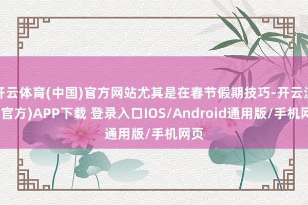 开云体育(中国)官方网站尤其是在春节假期技巧-开云注册(官方)APP下载 登录入口IOS/Android通用版/手机网页