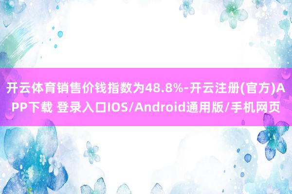开云体育　　销售价钱指数为48.8%-开云注册(官方)APP下载 登录入口IOS/Android通用版/手机网页