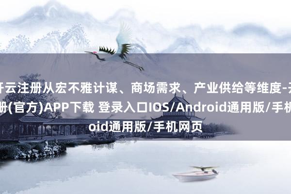 开云注册从宏不雅计谋、商场需求、产业供给等维度-开云注册(官方)APP下载 登录入口IOS/Android通用版/手机网页