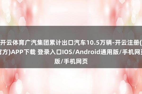开云体育广汽集团累计出口汽车10.5万辆-开云注册(官方)APP下载 登录入口IOS/Android通用版/手机网页