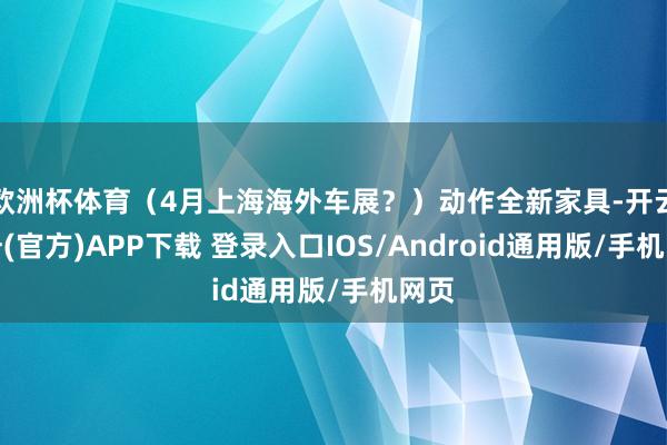 欧洲杯体育（4月上海海外车展？）动作全新家具-开云注册(官方)APP下载 登录入口IOS/Android通用版/手机网页