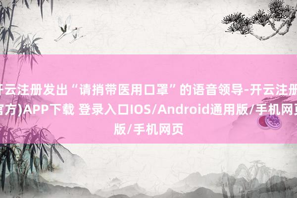 开云注册发出“请捎带医用口罩”的语音领导-开云注册(官方)APP下载 登录入口IOS/Android通用版/手机网页