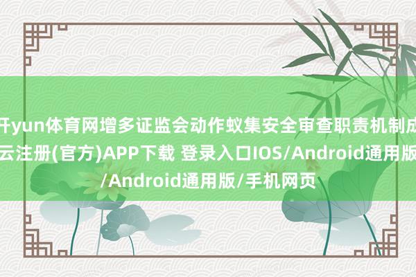 开yun体育网增多证监会动作蚁集安全审查职责机制成员单元-开云注册(官方)APP下载 登录入口IOS/Android通用版/手机网页
