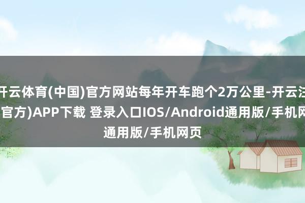 开云体育(中国)官方网站每年开车跑个2万公里-开云注册(官方)APP下载 登录入口IOS/Android通用版/手机网页