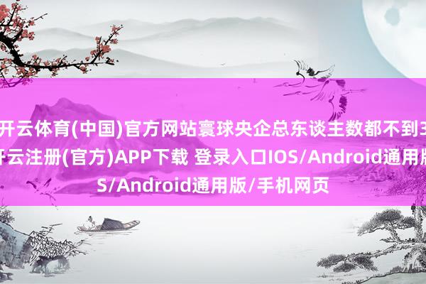 开云体育(中国)官方网站寰球央企总东谈主数都不到3万东谈主-开云注册(官方)APP下载 登录入口IOS/Android通用版/手机网页