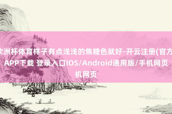欧洲杯体育样子有点浅浅的焦糖色就好-开云注册(官方)APP下载 登录入口IOS/Android通用版/手机网页