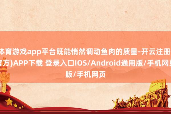 体育游戏app平台既能悄然调动鱼肉的质量-开云注册(官方)APP下载 登录入口IOS/Android通用版/手机网页
