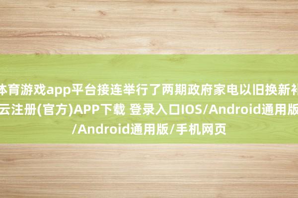 体育游戏app平台接连举行了两期政府家电以旧换新补贴举止-开云注册(官方)APP下载 登录入口IOS/Android通用版/手机网页
