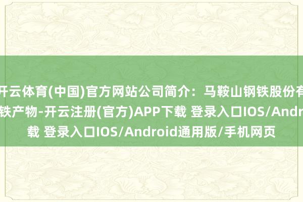 开云体育(中国)官方网站公司简介：马鞍山钢铁股份有限公司分娩和销售钢铁产物-开云注册(官方)APP下载 登录入口IOS/Android通用版/手机网页