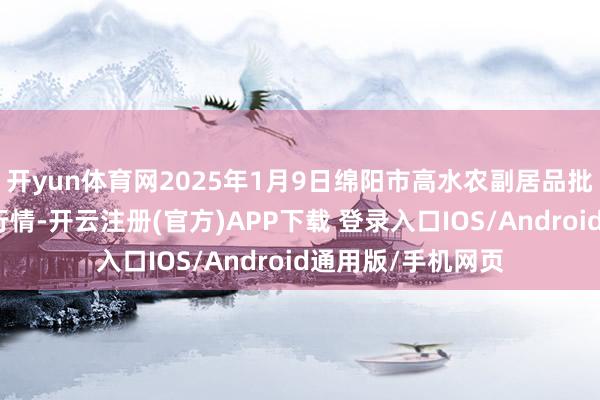 开yun体育网2025年1月9日绵阳市高水农副居品批发有限公司价钱行情-开云注册(官方)APP下载 登录入口IOS/Android通用版/手机网页