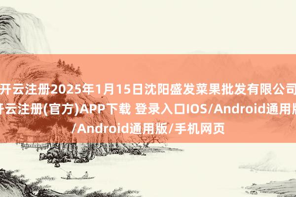 开云注册2025年1月15日沈阳盛发菜果批发有限公司价钱行情-开云注册(官方)APP下载 登录入口IOS/Android通用版/手机网页
