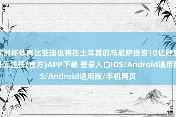 欧洲杯体育比亚迪也将在土耳其的马尼萨投资10亿好意思元建厂-开云注册(官方)APP下载 登录入口IOS/Android通用版/手机网页