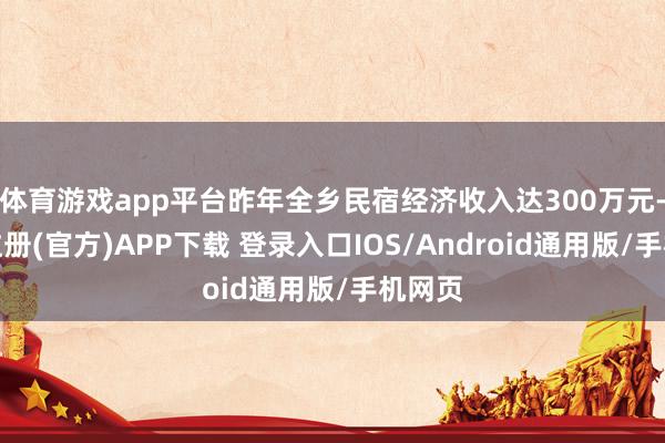 体育游戏app平台昨年全乡民宿经济收入达300万元-开云注册(官方)APP下载 登录入口IOS/Android通用版/手机网页