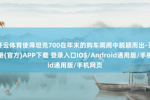 开云体育使得坦克700在年末的购车阛阓中脱颖而出-开云注册(官方)APP下载 登录入口IOS/Android通用版/手机网页