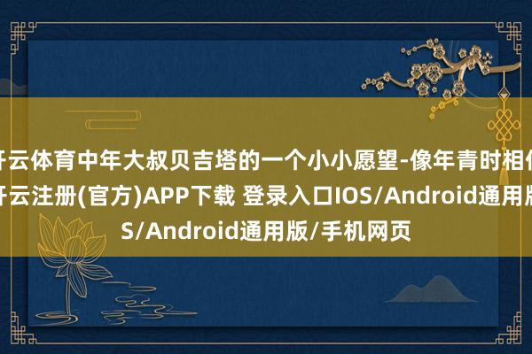 开云体育中年大叔贝吉塔的一个小小愿望-像年青时相似热鏖战斗-开云注册(官方)APP下载 登录入口IOS/Android通用版/手机网页