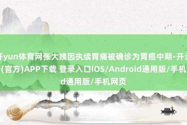 开yun体育网张大姨因执续胃痛被确诊为胃癌中期-开云注册(官方)APP下载 登录入口IOS/Android通用版/手机网页
