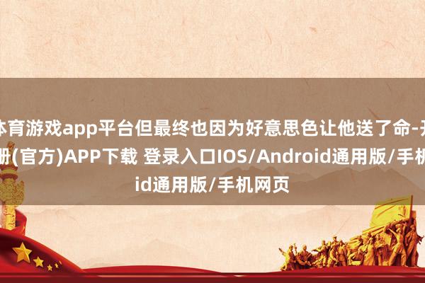 体育游戏app平台但最终也因为好意思色让他送了命-开云注册(官方)APP下载 登录入口IOS/Android通用版/手机网页