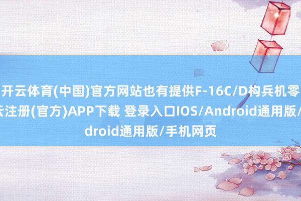 开云体育(中国)官方网站也有提供F-16C/D构兵机零部件-开云注册(官方)APP下载 登录入口IOS/Android通用版/手机网页