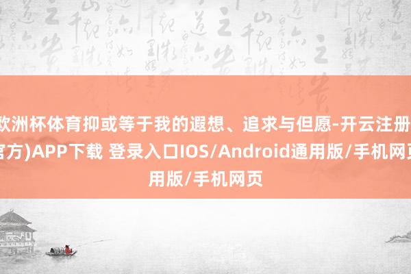 欧洲杯体育抑或等于我的遐想、追求与但愿-开云注册(官方)APP下载 登录入口IOS/Android通用版/手机网页