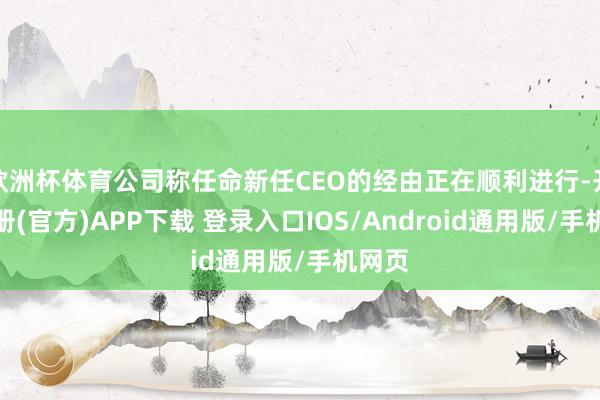 欧洲杯体育公司称任命新任CEO的经由正在顺利进行-开云注册(官方)APP下载 登录入口IOS/Android通用版/手机网页