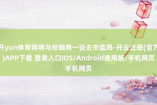 开yun体育网将与经销商一谈去市监局-开云注册(官方)APP下载 登录入口IOS/Android通用版/手机网页