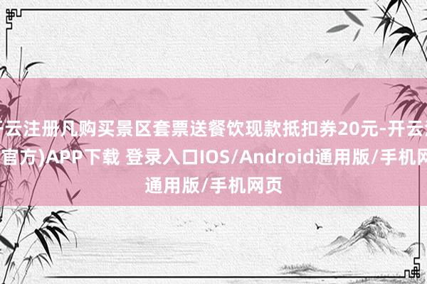 开云注册凡购买景区套票送餐饮现款抵扣券20元-开云注册(官方)APP下载 登录入口IOS/Android通用版/手机网页