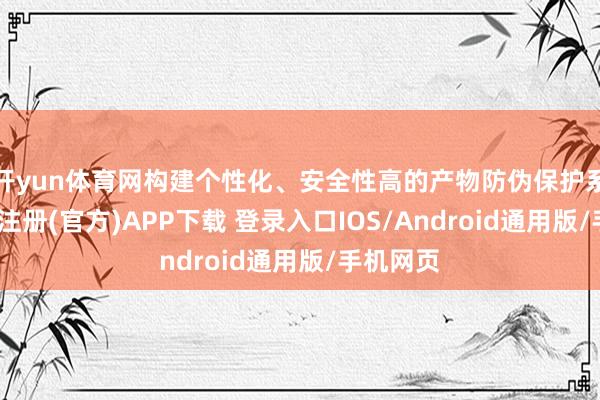 开yun体育网构建个性化、安全性高的产物防伪保护系统-开云注册(官方)APP下载 登录入口IOS/Android通用版/手机网页