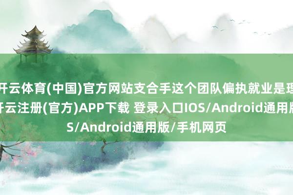 开云体育(中国)官方网站支合手这个团队偏执就业是理所虽然的-开云注册(官方)APP下载 登录入口IOS/Android通用版/手机网页