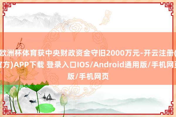 欧洲杯体育获中央财政资金守旧2000万元-开云注册(官方)APP下载 登录入口IOS/Android通用版/手机网页
