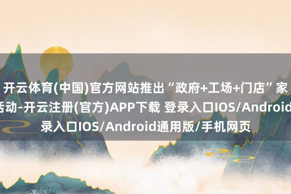 开云体育(中国)官方网站推出“政府+工场+门店”家电优惠补贴重叠活动-开云注册(官方)APP下载 登录入口IOS/Android通用版/手机网页