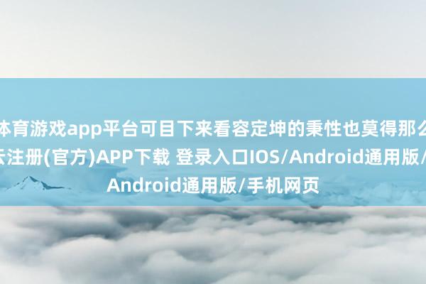 体育游戏app平台可目下来看容定坤的秉性也莫得那么差啊-开云注册(官方)APP下载 登录入口IOS/Android通用版/手机网页