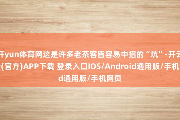 开yun体育网这是许多老茶客皆容易中招的“坑”-开云注册(官方)APP下载 登录入口IOS/Android通用版/手机网页