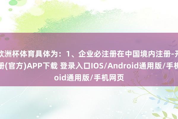 欧洲杯体育具体为：1、企业必注册在中国境内注册-开云注册(官方)APP下载 登录入口IOS/Android通用版/手机网页