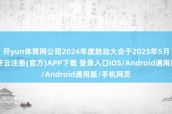 开yun体育网公司2024年度鼓动大会于2025年5月23日召开-开云注册(官方)APP下载 登录入口IOS/Android通用版/手机网页