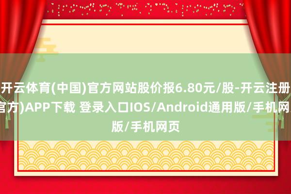 开云体育(中国)官方网站股价报6.80元/股-开云注册(官方)APP下载 登录入口IOS/Android通用版/手机网页