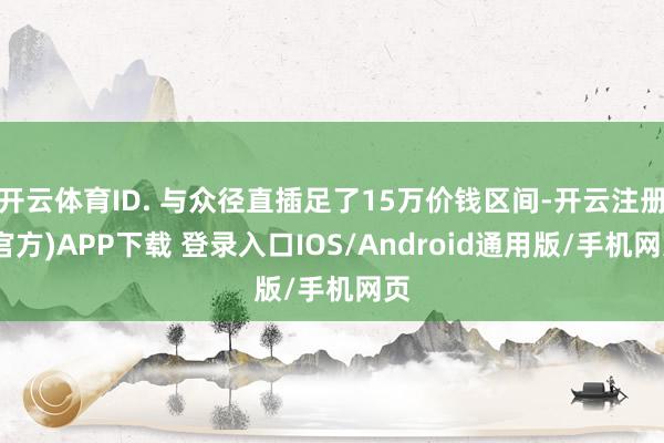 开云体育ID. 与众径直插足了15万价钱区间-开云注册(官方)APP下载 登录入口IOS/Android通用版/手机网页
