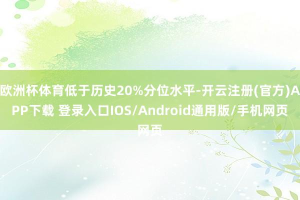欧洲杯体育低于历史20%分位水平-开云注册(官方)APP下载 登录入口IOS/Android通用版/手机网页