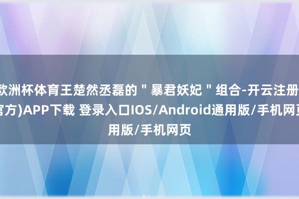 欧洲杯体育王楚然丞磊的＂暴君妖妃＂组合-开云注册(官方)APP下载 登录入口IOS/Android通用版/手机网页