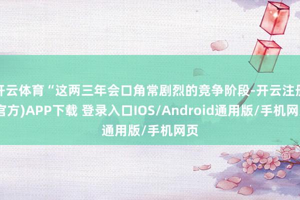 开云体育“这两三年会口角常剧烈的竞争阶段-开云注册(官方)APP下载 登录入口IOS/Android通用版/手机网页