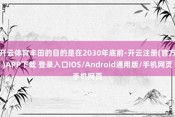开云体育丰田的目的是在2030年底前-开云注册(官方)APP下载 登录入口IOS/Android通用版/手机网页