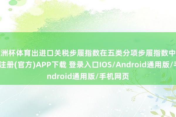 欧洲杯体育出进口关税步履指数在五类分项步履指数中居首-开云注册(官方)APP下载 登录入口IOS/Android通用版/手机网页