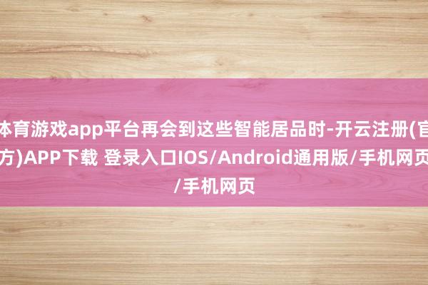 体育游戏app平台再会到这些智能居品时-开云注册(官方)APP下载 登录入口IOS/Android通用版/手机网页