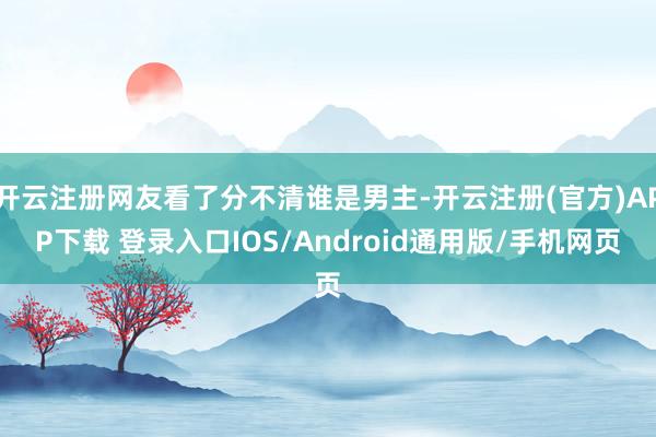开云注册网友看了分不清谁是男主-开云注册(官方)APP下载 登录入口IOS/Android通用版/手机网页