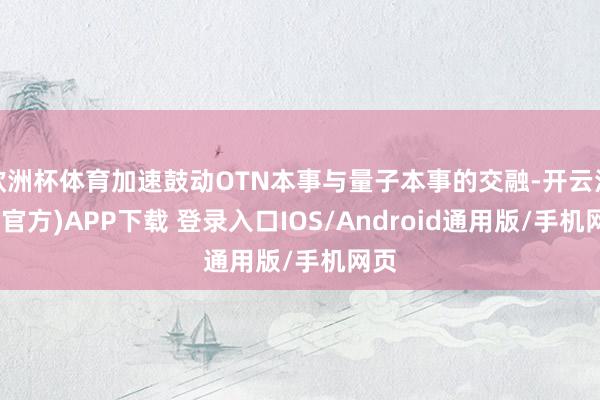 欧洲杯体育加速鼓动OTN本事与量子本事的交融-开云注册(官方)APP下载 登录入口IOS/Android通用版/手机网页