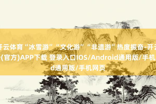 开云体育“冰雪游”“文化游”“非遗游”热度振奋-开云注册(官方)APP下载 登录入口IOS/Android通用版/手机网页